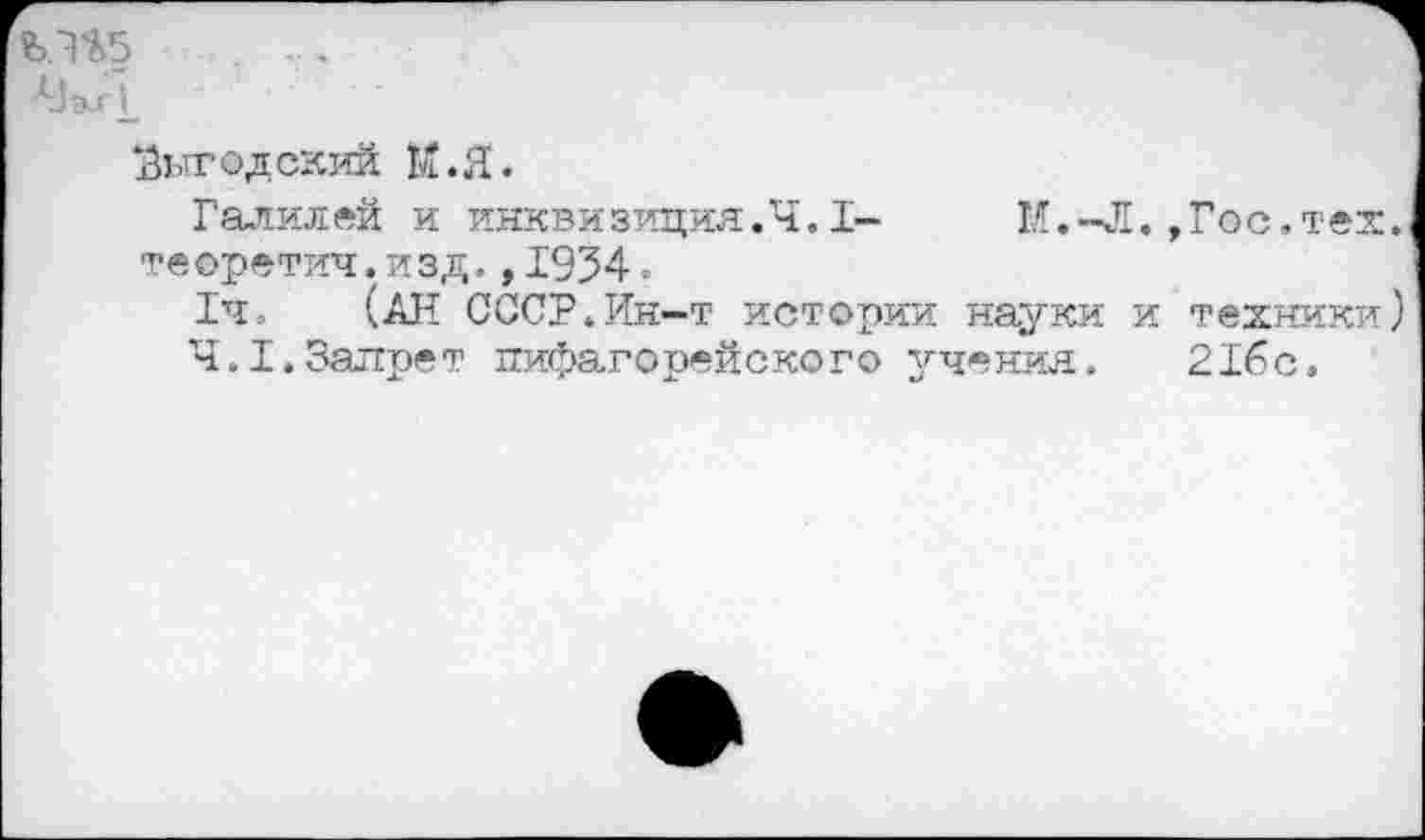 ﻿А)э^г1_
Выгодский М.Я.
Галилей и инквизиция.Ч.I-	И.-Л.,Гос.тех
те оретич.изд.,1934.
1ч. (АН СССР.Ин-т истории науки и техники
4.1.Запрет пифагорейского учения. 2Гбс,